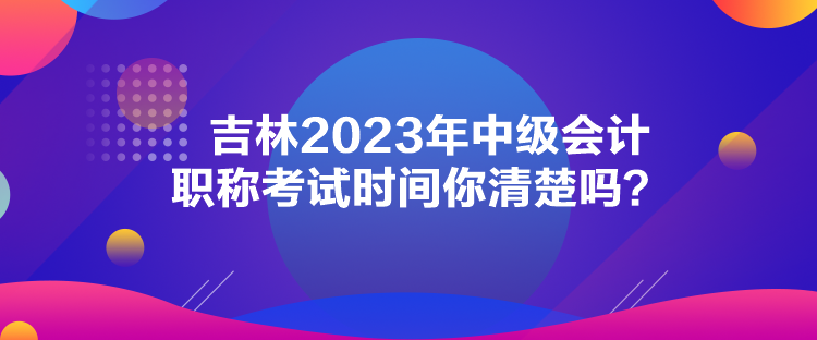 吉林2023年中級會計職稱考試時間你清楚嗎？