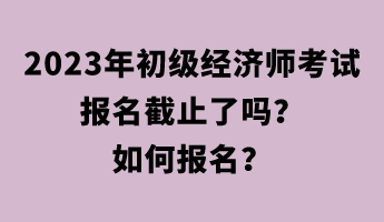 2023年初級經(jīng)濟師考試報名截止了嗎？如何報名？