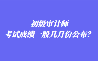 初級審計師考試成績一般幾月份公布？