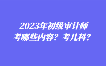 2023年初級審計師考哪些內(nèi)容？考幾科？