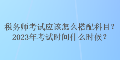 稅務(wù)師考試應(yīng)該怎么搭配科目？2023年考試時(shí)間什么時(shí)候？