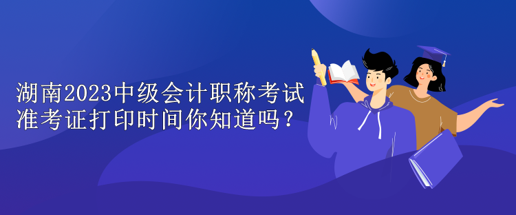 湖南2023中級會計(jì)職稱考試準(zhǔn)考證打印時(shí)間你知道嗎？