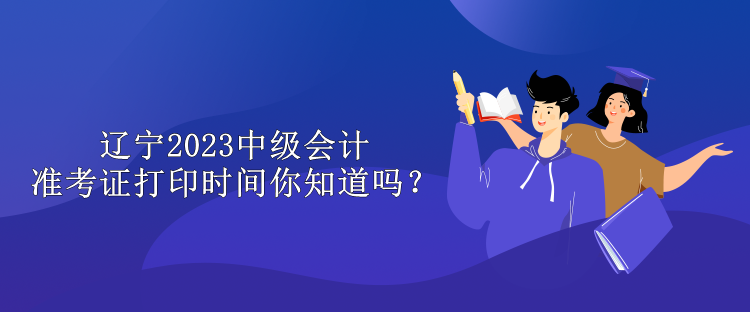 遼寧2023中級會計準考證打印時間你知道嗎？