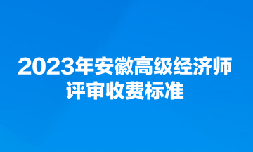 2023年安徽高級(jí)經(jīng)濟(jì)師評(píng)審收費(fèi)標(biāo)準(zhǔn)