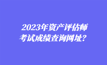 2023年資產(chǎn)評估師考試成績查詢網(wǎng)址？