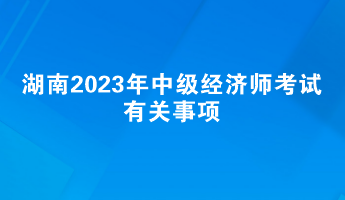 提前了解！湖南2023年中級經(jīng)濟(jì)師考試有關(guān)事項(xiàng)