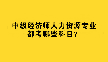 2023年中級(jí)經(jīng)濟(jì)師人力資源專業(yè)都考哪些科目？