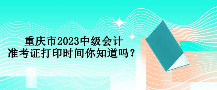 重慶市2023中級(jí)會(huì)計(jì)準(zhǔn)考證打印時(shí)間你知道嗎？