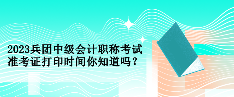 2023兵團中級會計職稱考試準考證打印時間你知道嗎？