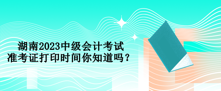 湖南2023中級(jí)會(huì)計(jì)考試準(zhǔn)考證打印時(shí)間你知道嗎？