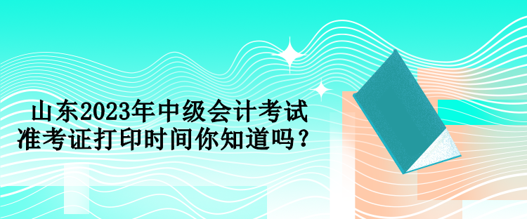 山東2023年中級會計考試準(zhǔn)考證打印時間你知道嗎？