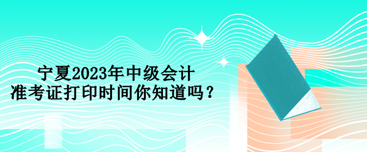 寧夏2023年中級會計準(zhǔn)考證打印時間你知道嗎？