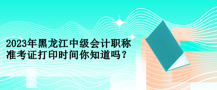 2023年黑龍江中級(jí)會(huì)計(jì)職稱(chēng)準(zhǔn)考證打印時(shí)間你知道嗎？