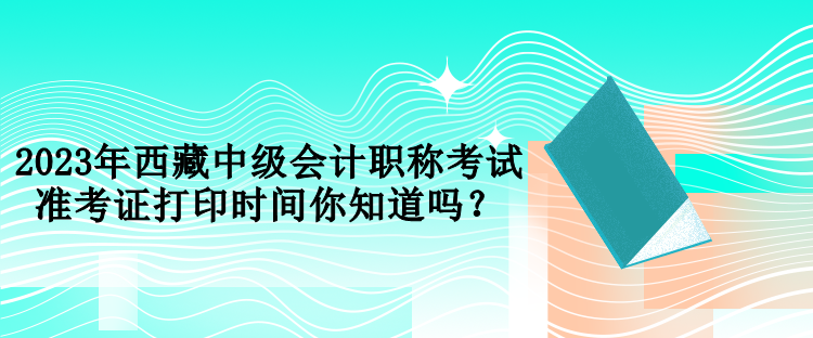 2023年西藏中級會計職稱考試準(zhǔn)考證打印時間你知道嗎？