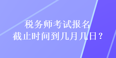 稅務(wù)師考試報名截止時間到幾月幾日？