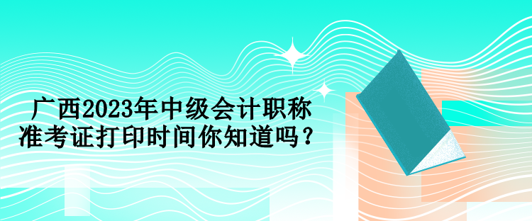 廣西2023年中級會計職稱準考證打印時間你知道嗎？