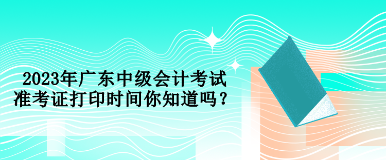 2023年廣東中級(jí)會(huì)計(jì)考試準(zhǔn)考證打印時(shí)間你知道嗎？