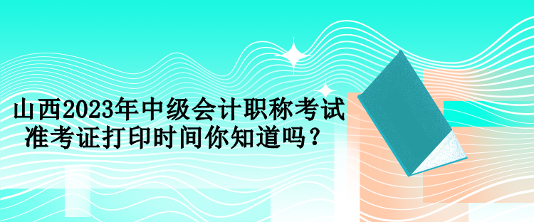 山西2023年中級會計職稱考試準(zhǔn)考證打印時間你知道嗎？