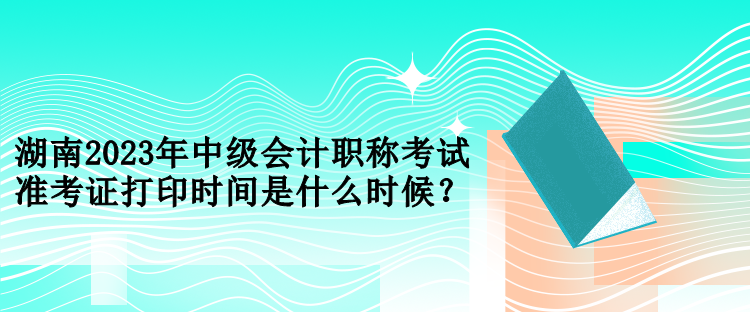 湖南2023年中級(jí)會(huì)計(jì)職稱考試準(zhǔn)考證打印時(shí)間是什么時(shí)候？