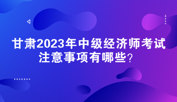 甘肅2023年中級經(jīng)濟(jì)師考試注意事項有哪些？