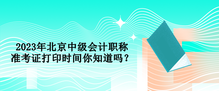 2023年北京中級會計職稱準考證打印時間你知道嗎？