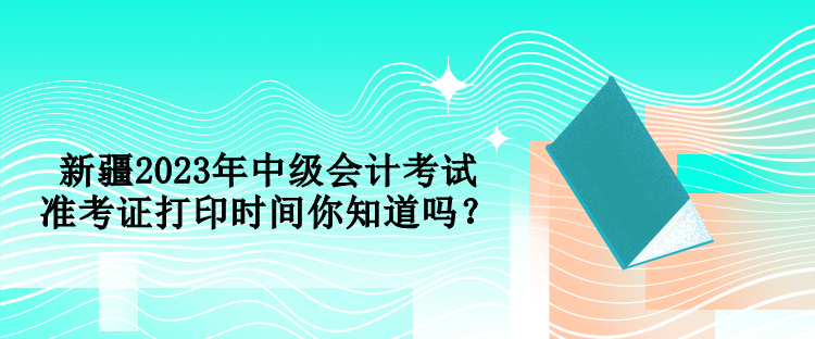 新疆2023年中級會計考試準(zhǔn)考證打印時間你知道嗎？