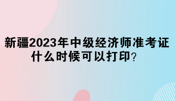 新疆2023年中級經(jīng)濟(jì)師準(zhǔn)考證什么時(shí)候可以打印？