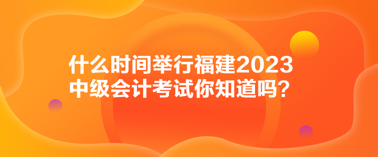 什么時間舉行福建2023中級會計(jì)考試你知道嗎？