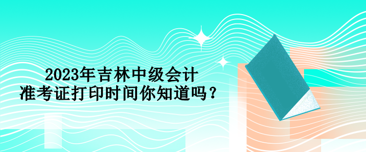 2023年吉林中級(jí)會(huì)計(jì)準(zhǔn)考證打印時(shí)間你知道嗎？