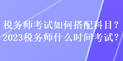 稅務師考試如何搭配科目？2023稅務師什么時間考試？