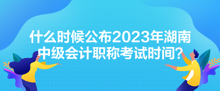 什么時候公布2023年湖南中級會計職稱考試時間？