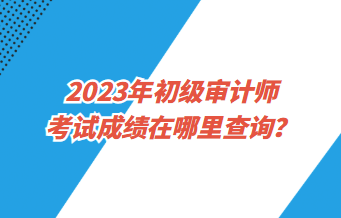 2023年初級審計師考試成績在哪里查詢？