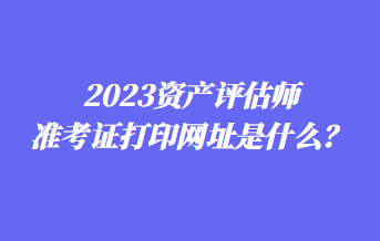 2023資產(chǎn)評估師準(zhǔn)考證打印網(wǎng)址是什么？