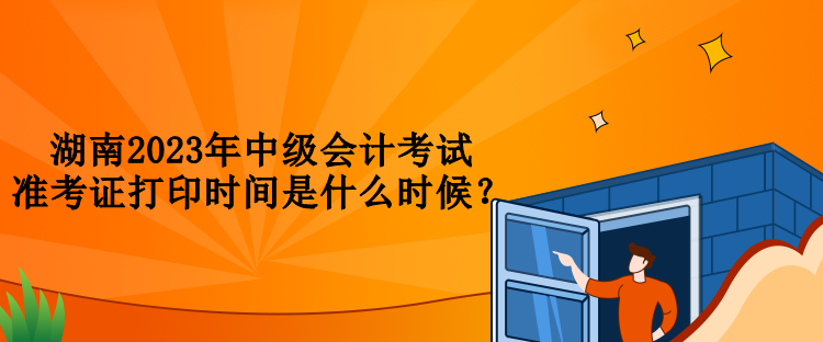 湖南2023年中級會計考試準(zhǔn)考證打印時間是什么時候？