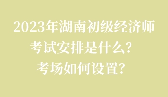 2023年湖南初級(jí)經(jīng)濟(jì)師考試安排是什么？考場(chǎng)如何設(shè)置？