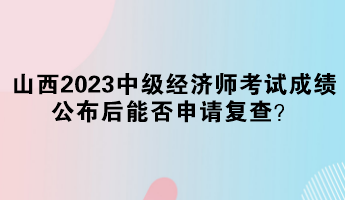 山西2023中級經濟師考試成績公布后能否申請復查？