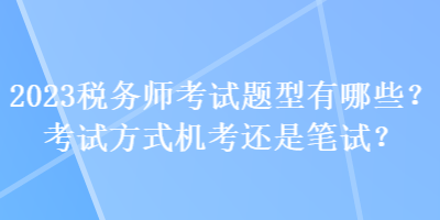 2023稅務(wù)師考試題型有哪些？考試方式機(jī)考還是筆試？