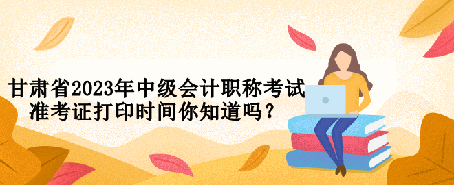 甘肅省2023年中級(jí)會(huì)計(jì)職稱考試準(zhǔn)考證打印時(shí)間你知道嗎？