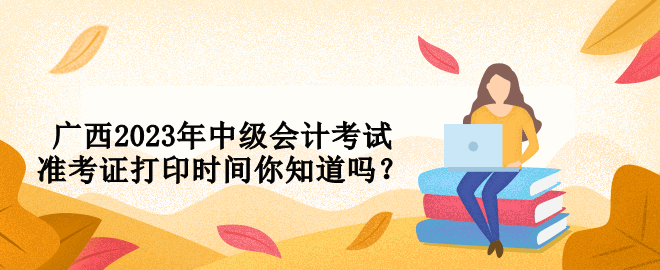 廣西2023年中級會計考試準(zhǔn)考證打印時間你知道嗎？