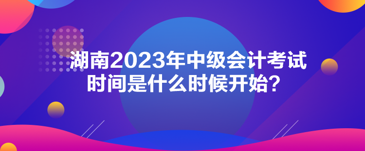 湖南2023年中級會計(jì)考試時間是什么時候開始？