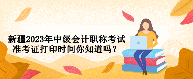 新疆2023年中級會計(jì)職稱考試準(zhǔn)考證打印時間你知道嗎？