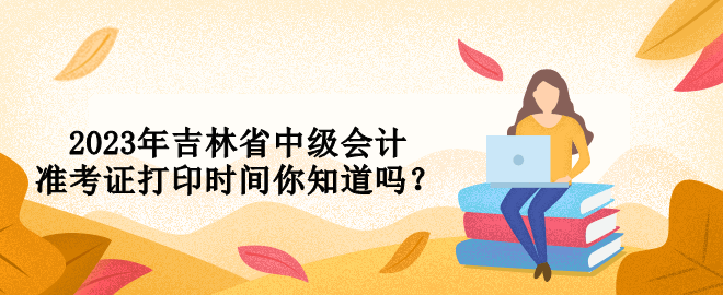 2023年吉林省中級(jí)會(huì)計(jì)準(zhǔn)考證打印時(shí)間你知道嗎？