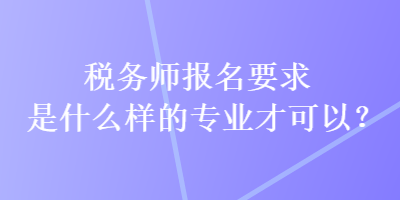 稅務(wù)師報(bào)名要求是什么樣的專業(yè)才可以？