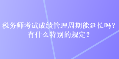 稅務(wù)師考試成績(jī)管理周期能延長(zhǎng)嗎？有什么特別的規(guī)定？