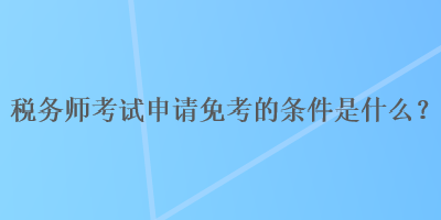 稅務(wù)師考試申請(qǐng)免考的條件是什么？