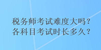 稅務(wù)師考試難度大嗎？各科目考試時長多久？