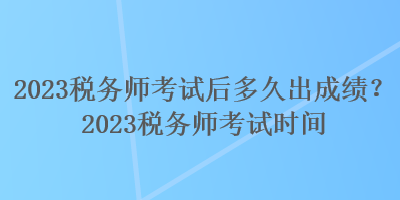 2023稅務(wù)師考試后多久出成績(jī)？2023稅務(wù)師考試時(shí)間