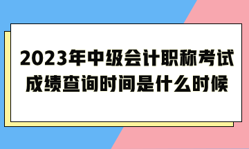 2023年中級會計職稱考試成績查詢時間是什么時候呢？