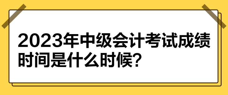 2023年中級會計(jì)考試成績時間是什么時候？