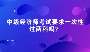 中級經(jīng)濟(jì)師考試要求一次性過兩科嗎？